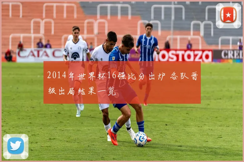 2014年世界杯16强比分出炉 各队晋级出局结果一览