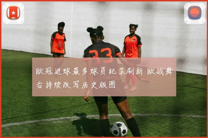 欧冠进球最多球员纪录刷新 欧战舞台持续改写历史版图