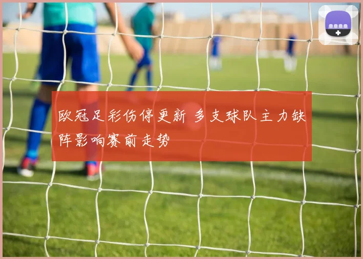 欧冠足彩伤停更新 多支球队主力缺阵影响赛前走势