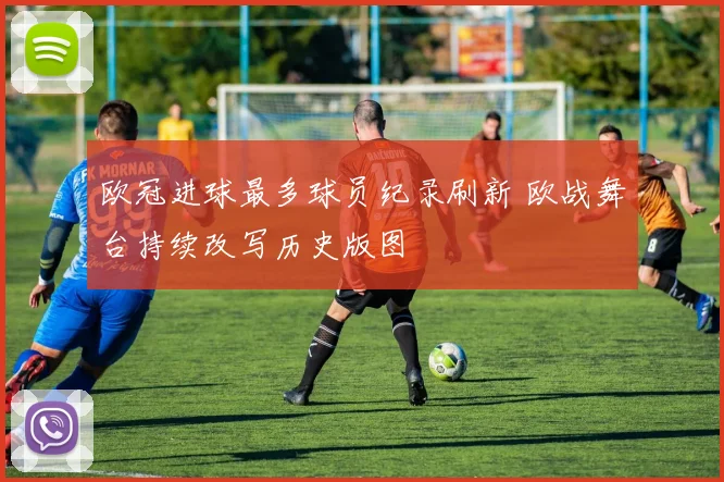 欧冠进球最多球员纪录刷新 欧战舞台持续改写历史版图