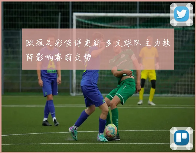 欧冠足彩伤停更新 多支球队主力缺阵影响赛前走势